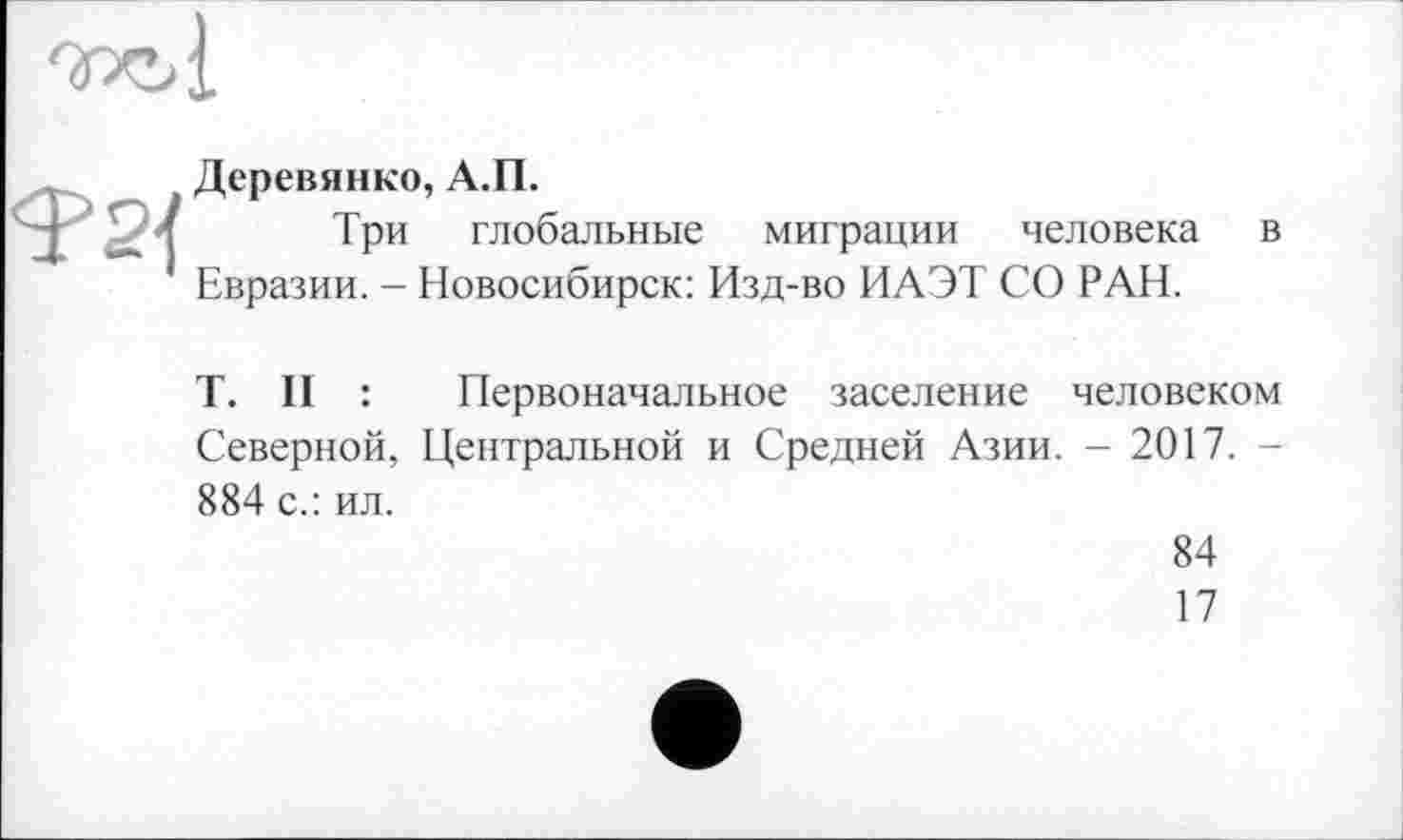 ﻿Деревянко, А.П.
Три глобальные миграции человека в Евразии. - Новосибирск: Изд-во ИАЭТ СО РАН.
T. II : Первоначальное заселение человеком Северной, Центральной и Средней Азии. - 2017. -884 с.: ил.
84
17